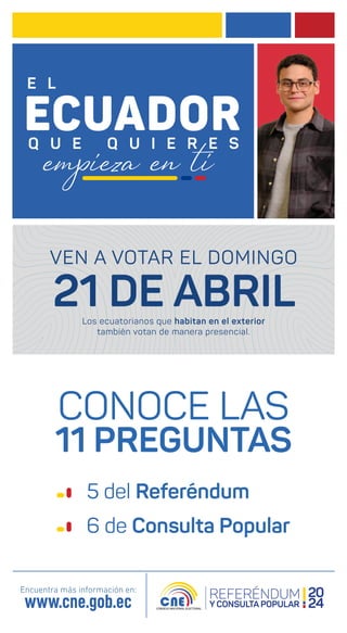 CONOCE LAS
11 PREGUNTAS
Encuentra más información en:
www.cne.gob.ec
5 del Referéndum
6 de Consulta Popular
VEN A VOTAR EL DOMINGO
21 DE ABRIL
Los ecuatorianos que habitan en el exterior
también votan de manera presencial.
 