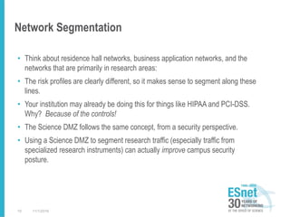 Network Segmentation
• Think about residence hall networks, business application networks, and the
networks that are primarily in research areas:
• The risk profiles are clearly different, so it makes sense to segment along these
lines.
• Your institution may already be doing this for things like HIPAA and PCI-DSS.
Why? Because of the controls!
• The Science DMZ follows the same concept, from a security perspective.
• Using a Science DMZ to segment research traffic (especially traffic from
specialized research instruments) can actually improve campus security
posture.
11/1/201610
 