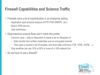 Firewall Capabilities and Science Traffic
• Firewalls have a lot of sophistication in an enterprise setting
– Application layer protocol analysis (HTTP, POP, MSRPC, etc.)
– Built-in VPN servers
– User awareness
• Data-intensive science flows don’t match this profile
– Common case – data on filesystem A needs to be on filesystem Z
• Data transfer tool verifies credentials over an encrypted channel
• Then open a socket or set of sockets, and send data until done (1TB, 10TB, 100TB, …)
– One workflow can use 10% to 50% or more of a 10G network link
• Do we have to use a firewall?
 