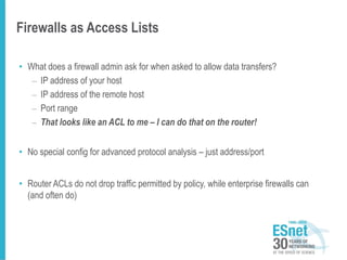 Firewalls as Access Lists
• What does a firewall admin ask for when asked to allow data transfers?
– IP address of your host
– IP address of the remote host
– Port range
– That looks like an ACL to me – I can do that on the router!
• No special config for advanced protocol analysis – just address/port
• Router ACLs do not drop traffic permitted by policy, while enterprise firewalls can
(and often do)
 