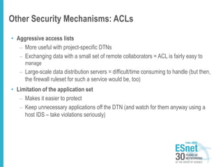Other Security Mechanisms: ACLs
• Aggressive access lists
– More useful with project-specific DTNs
– Exchanging data with a small set of remote collaborators = ACL is fairly easy to
manage
– Large-scale data distribution servers = difficult/time consuming to handle (but then,
the firewall ruleset for such a service would be, too)
• Limitation of the application set
– Makes it easier to protect
– Keep unnecessary applications off the DTN (and watch for them anyway using a
host IDS – take violations seriously)
 