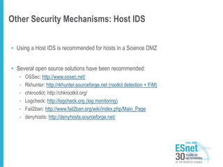 Other Security Mechanisms: Host IDS
• Using a Host IDS is recommended for hosts in a Science DMZ
• Several open source solutions have been recommended:
• OSSec: http://www.ossec.net/
• Rkhunter: http://rkhunter.sourceforge.net (rootkit detection + FIM)
• chkrootkit: http://chkrootkit.org/
• Logcheck: http://logcheck.org (log monitoring)
• Fail2ban: http://www.fail2ban.org/wiki/index.php/Main_Page
• denyhosts: http://denyhosts.sourceforge.net/
 
