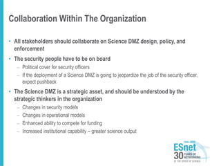 Collaboration Within The Organization
• All stakeholders should collaborate on Science DMZ design, policy, and
enforcement
• The security people have to be on board
– Political cover for security officers
– If the deployment of a Science DMZ is going to jeopardize the job of the security officer,
expect pushback
• The Science DMZ is a strategic asset, and should be understood by the
strategic thinkers in the organization
– Changes in security models
– Changes in operational models
– Enhanced ability to compete for funding
– Increased institutional capability – greater science output
 