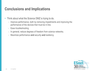 Conclusions and Implications
• Think about what the Science DMZ is trying to do.
– Improve performance, both by removing impediments and improving the
performance of the devices that must be in line.
– Ease troubleshooting.
– In general, reduce degrees of freedom from science networks.
– Maximize performance and security and resiliency.
11/1/201625
 