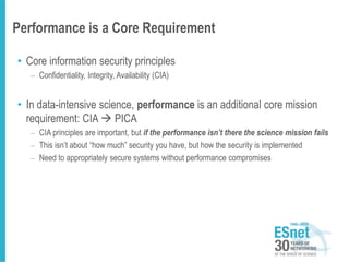 Performance is a Core Requirement
• Core information security principles
– Confidentiality, Integrity, Availability (CIA)
• In data-intensive science, performance is an additional core mission
requirement: CIA  PICA
– CIA principles are important, but if the performance isn’t there the science mission fails
– This isn’t about “how much” security you have, but how the security is implemented
– Need to appropriately secure systems without performance compromises
 