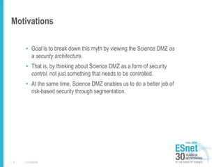 Motivations
• Goal is to break down this myth by viewing the Science DMZ as
a security architecture.
• That is, by thinking about Science DMZ as a form of security
control, not just something that needs to be controlled.
• At the same time, Science DMZ enables us to do a better job of
risk-based security through segmentation.
11/1/20167
 