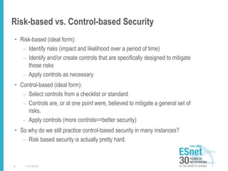 Risk-based vs. Control-based Security
• Risk-based (ideal form):
– Identify risks (impact and likelihood over a period of time)
– Identify and/or create controls that are specifically designed to mitigate
those risks
– Apply controls as necessary
• Control-based (ideal form):
– Select controls from a checklist or standard
– Controls are, or at one point were, believed to mitigate a general set of
risks.
– Apply controls (more controls==better security)
• So why do we still practice control-based security in many instances?
– Risk based security is actually pretty hard.
11/1/20168
 
