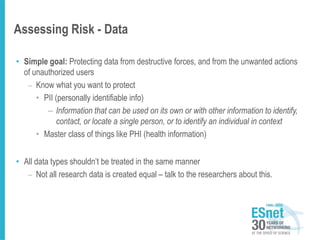 Assessing Risk - Data
• Simple goal: Protecting data from destructive forces, and from the unwanted actions
of unauthorized users
– Know what you want to protect
• PII (personally identifiable info)
– Information that can be used on its own or with other information to identify,
contact, or locate a single person, or to identify an individual in context
• Master class of things like PHI (health information)
• All data types shouldn’t be treated in the same manner
– Not all research data is created equal – talk to the researchers about this.
 
