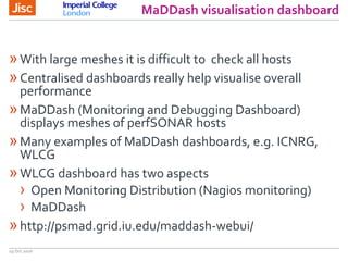 MaDDash visualisation dashboard
19 Oct 2016
»With large meshes it is difficult to check all hosts
»Centralised dashboards really help visualise overall
performance
»MaDDash (Monitoring and Debugging Dashboard)
displays meshes of perfSONAR hosts
»Many examples of MaDDash dashboards, e.g. ICNRG,
WLCG
»WLCG dashboard has two aspects
› Open Monitoring Distribution (Nagios monitoring)
› MaDDash
»http://psmad.grid.iu.edu/maddash-webui/
 