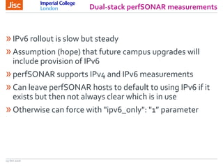 Dual-stack perfSONAR measurements
19 Oct 2016
»IPv6 rollout is slow but steady
»Assumption (hope) that future campus upgrades will
include provision of IPv6
»perfSONAR supports IPv4 and IPv6 measurements
»Can leave perfSONAR hosts to default to using IPv6 if it
exists but then not always clear which is in use
»Otherwise can force with "ipv6_only": "1” parameter
 