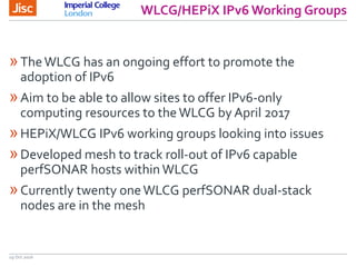 WLCG/HEPiX IPv6 Working Groups
19 Oct 2016
»TheWLCG has an ongoing effort to promote the
adoption of IPv6
»Aim to be able to allow sites to offer IPv6-only
computing resources to theWLCG by April 2017
»HEPiX/WLCG IPv6 working groups looking into issues
»Developed mesh to track roll-out of IPv6 capable
perfSONAR hosts within WLCG
»Currently twenty oneWLCG perfSONAR dual-stack
nodes are in the mesh
 