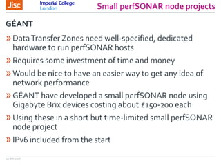 Small perfSONAR node projects
19 Oct 2016
»DataTransfer Zones need well-specified, dedicated
hardware to run perfSONAR hosts
»Requires some investment of time and money
»Would be nice to have an easier way to get any idea of
network performance
»GÉANT have developed a small perfSONAR node using
Gigabyte Brix devices costing about £150-200 each
»Using these in a short but time-limited small perfSONAR
node project
»IPv6 included from the start
GÉANT
 