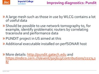Improving diagnostics: Pundit
19 Oct 2016
»A large mesh such as those in use byWLCG contains a lot
of useful data
»Should be possible to use network tomography to, for
example, identify problematic routers by correlating
traceroute and performance data
»PUNDIT project in US aimed at this
»Additional executable installed on perfSONAR host
»More details: http://pundit.gatech.edu and
https://indico.cern.ch/event/505613/contributions/222742
8/
 