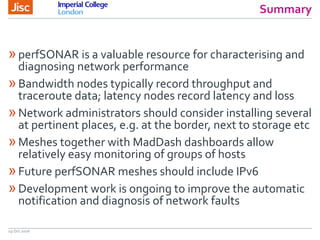Summary
19 Oct 2016
»perfSONAR is a valuable resource for characterising and
diagnosing network performance
»Bandwidth nodes typically record throughput and
traceroute data; latency nodes record latency and loss
»Network administrators should consider installing several
at pertinent places, e.g. at the border, next to storage etc
»Meshes together with MadDash dashboards allow
relatively easy monitoring of groups of hosts
»Future perfSONAR meshes should include IPv6
»Development work is ongoing to improve the automatic
notification and diagnosis of network faults
 