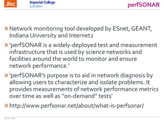 perfSONAR
19 Oct 2016
»Network monitoring tool developed by ESnet, GEANT,
Indiana University and Internet2
»'perfSONAR is a widely-deployed test and measurement
infrastructure that is used by science networks and
facilities around the world to monitor and ensure
network performance.’
»'perfSONAR’s purpose is to aid in network diagnosis by
allowing users to characterize and isolate problems. It
provides measurements of network performance metrics
over time as well as “on-demand” tests’
»http://www.perfsonar.net/about/what-is-perfsonar/
 