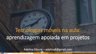 Tecnologias móveis na aula:
aprendizagem baseada em projetos
Adelina Moura – adelina8@gmail.com
 