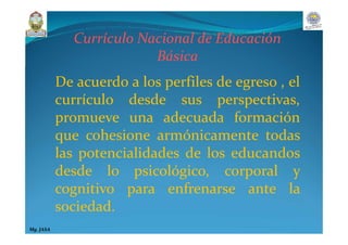 Currículo Nacional de Educación
Básica
De acuerdo a los perfiles de egreso , el
currículo desde sus perspectivas,
promueve una adecuada formación
que cohesione armónicamente todas
las potencialidades de los educandos
desde lo psicológico, corporal y
cognitivo para enfrenarse ante la
sociedad.
Mg. JASA
 