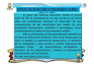 EDUCACIÓN SECUNDARIA (EBS)
Es parte del sistema educativo, forma el tercer
nivel de EB, la permanencia en este escala es de cinco
años sus enseñanzas orientan al desarrollo de sus
competencias de las estudiantes por medio de una
formación humanistica, científica y tecnológica, cuyos
conocimientos se hallan en permanente cambio.
Ello se profundiza en los aprendizajes logrados en
el nivel de Educación Primaria. Este nivel forma para la
vida, el trabajo, la convivencia democrática, el ejercicio
de la ciudadanía y para acceder a niveles superiores de
estudios. Posee las características, necesidades y
derechos de los adolescentes y trabaja en permanente
coordinación con las familias.
En este nivel abarca dos ciclos
Mg. JASA
 