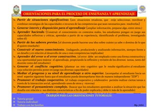 ORIENTACIONES PARA EL PROCESO DE ENSEÑANZA Y APRENDIZAJE
 Partir de situaciones significativas (son situaciones retadoras, que exije seleccionar, movilizar y
combinar estratégias de las capacidades o recursos de las competencias que sean necesarios para resolverlas)
 Generar interés y disposición para el aprendizaje (ampliar información, preparar algo, entre otros.)
 Aprender haciendo (Construir el conocimiento en contextos reales, los estudiantes pongan en juego sus
capacidades reflexivas y críticas, aprendan a partir de su experiencia, identificando el problema, investigando
sobre él)
 Partir de los saberes previos.(el docente puede hacerse una idea sobre cuánto ya sabe o domina de lo que
él quiere enseñarle)
 Construir el nuevo conocimiento. (indagando, produciendo y analizando información, siempre frente a
un desafío y en relación al desarrollo de una o más competencias implicadas)
 Aprender del error o el error constructivo. (el error debe ser empleado como una forma constructiva y
una oportunidad para mejorar el aprendizaje, propiciando la reflexión y revisión de los diversos tareas, tanto del
docente como del estudiante)
 Generar el conflicto cognitivo. (plantear un reto cognitivo que le resulte significativo al estudiante
cuya solución permita poner en juego sus diversas capacidades)
 Mediar el progreso y su nivel de aprendizaje a otro superior. (acompañar al estudiante hacia un
nivel superior siguiente hasta que el estudiante pueda desempeñarse bien de manera independiente “ZDP”)
 Promover el trabajo cooperativo. (el trabajo cooperativo y colaborativo permite realizar ciertas tareas a
través de la interacción social, aprendiendo unos de otros y vicevrsa)
 Promover el pensamiento complejo. (buscar que los estudiantes aprendan a analizar la situación que los
desafía con relación a sus distintas características a fin de poder explicarla y debe ir más de lo aprendido)
TRABAJOS PARA LAS ORIENTACIONES TUTORIALES:
 Tutoría grupal
 Tutoría individual:
 Trabajo con las familias Mg. JASA
 