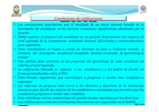  Las conclusiones descriptivas son el resultado de un juicio docente basada en el
desempeño del estudiante, en las diversas situaciones significativas planteadas por el
docente.
 Deben explicar el progreso del estudiante en un período determinado con respecto al
nivel esperado de la competencia, señalando avances, dificultades y recomendaciones
para superarlos.
 Estas conclusiones se hagan a través de docentes en base a evidencia variada y
relevante del desempeño estudiantil recopilado durante el periodo de aprendizaje a
evaluar
 Este análisis debe centrarse en los progresos del aprendizaje de cada estudiante en
relación al nivel esperado.
 La calificación obtenida se informa a los estudiantes y a los padres de familia en
forma personalizadas sobre el PEA
 Debe brindar sugerencias que contribuyan a progresar a niveles más complejos o
esperados.
 Los informes de progreso debe servir a los docentes y directivos de la institución
educativa para decidir las mejoras de las condiciones o estrategias que permitan que los
estudiantes progresen a niveles más complejos.
 Esto contribuye con los compromisos de gestión escolar, asumidos por los directivos.
 Las calificaciones como las conclusiones descriptivas son registradas en el SIAGIE.
Conclusiones de calificaciones
Mg. JASA
 