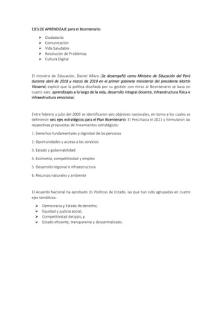EJES DE APRENDIZAJE para el Bicentenario:
 Ciudadanía
 Comunicación
 Vida Saludable
 Resolución de Problemas
 Cultura Digital
El ministro de Educación, Daniel Alfaro (Se desempeñó como Ministro de Educación del Perú
durante abril de 2018 y marzo de 2019 en el primer gabinete ministerial del presidente Martín
Vizcarra) explicó que la política diseñada por su gestión con miras al Bicentenario se basa en
cuatro ejes: aprendizajes a lo largo de la vida, desarrollo integral docente, infraestructura física e
infraestructura emocional.
Entre febrero y julio del 2009 se identificaron seis objetivos nacionales, en torno a los cuales se
definieron seis ejes estratégicos para el Plan Bicentenario: El Perú hacia el 2021 y formularon las
respectivas propuestas de lineamientos estratégicos:
1. Derechos fundamentales y dignidad de las personas
2. Oportunidades y acceso a los servicios
3. Estado y gobernabilidad
4. Economía, competitividad y empleo
5. Desarrollo regional e infraestructura
6. Recursos naturales y ambiente
El Acuerdo Nacional ha aprobado 31 Políticas de Estado, las que han sido agrupadas en cuatro
ejes temáticos:
 Democracia y Estado de derecho;
 Equidad y justicia social;
 Competitividad del país; y
 Estado eficiente, transparente y descentralizado.
 