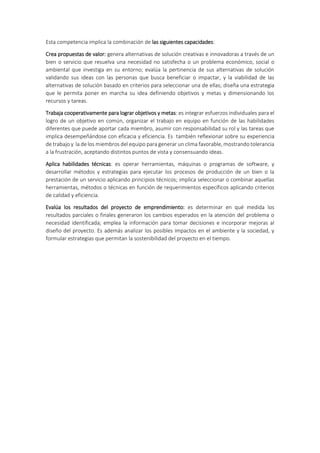 Esta competencia implica la combinación de las siguientes capacidades:
Crea propuestas de valor: genera alternativas de solución creativas e innovadoras a través de un
bien o servicio que resuelva una necesidad no satisfecha o un problema económico, social o
ambiental que investiga en su entorno; evalúa la pertinencia de sus alternativas de solución
validando sus ideas con las personas que busca beneficiar o impactar, y la viabilidad de las
alternativas de solución basado en criterios para seleccionar una de ellas; diseña una estrategia
que le permita poner en marcha su idea definiendo objetivos y metas y dimensionando los
recursos y tareas.
Trabaja cooperativamente para lograr objetivos y metas: es integrar esfuerzos individuales para el
logro de un objetivo en común, organizar el trabajo en equipo en función de las habilidades
diferentes que puede aportar cada miembro, asumir con responsabilidad su rol y las tareas que
implica desempeñándose con eficacia y eficiencia. Es también reflexionar sobre su experiencia
de trabajo y la de los miembros del equipo para generar un clima favorable, mostrando tolerancia
a la frustración, aceptando distintos puntos de vista y consensuando ideas.
Aplica habilidades técnicas: es operar herramientas, máquinas o programas de software, y
desarrollar métodos y estrategias para ejecutar los procesos de producción de un bien o la
prestación de un servicio aplicando principios técnicos; implica seleccionar o combinar aquellas
herramientas, métodos o técnicas en función de requerimientos específicos aplicando criterios
de calidad y eficiencia.
Evalúa los resultados del proyecto de emprendimiento: es determinar en qué medida los
resultados parciales o finales generaron los cambios esperados en la atención del problema o
necesidad identificada; emplea la información para tomar decisiones e incorporar mejoras al
diseño del proyecto. Es además analizar los posibles impactos en el ambiente y la sociedad, y
formular estrategias que permitan la sostenibilidad del proyecto en el tiempo.
 