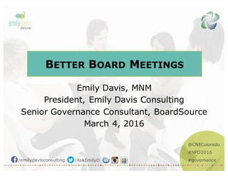 @CNEColorado
#NPD2016
#governance/emilydavisconsulting /AskEmilyD
BETTER BOARD MEETINGS
Emily Davis, MNM
President, Emily Davis Consulting
Senior Governance Consultant, BoardSource
March 4, 2016
 