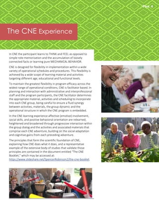 PAGE 4
Newsletter Title
The CNE Experience
In CNE the participant learns to THINK and FEEL as opposed to
simple rote memorization and the accumulation of loosely
connected facts or learning pure MECHANICAL BEHAVIOR.
CNE is designed for flexibility in implementation within a wide
variety of operational schedules and procedures. This flexibility is
achieved by a wide scope of learning material and activities
targeting different age, educational and functional levels.
To maintain the greatest flexibility in program efficacy across the
widest range of operational conditions, CNE is facilitator based. In
planning and interaction with administrative and interprofessional
staff and the program participants, the CNE facilitator determines
the appropriate material, activities and scheduling to incorporate
into each CNE group, being careful to ensure a fluid synergy
between activities, materials, the group dynamic and the
operational structure in which the CNE program is embedded.
In the CNE learning experience affective (emotive) involvement,
social skills, and positive behavioral orientation are relearned,
heightened and broadened through progressive interaction within
the group dialog and the activities and associated materials that
comprise each CNE adventure, building on the social adaptation
and cognitive gains from each preceding adventure.
The principles that form the scientific foundation of CNE,
explaining how CNE does what it does, and a representative
example of the extensive body of studies that validate those
principles are contained in the document entitled “The CNE
Booklet,” which may be accessed at:
https://www.slideshare.net/SpencerRobinson2/the-cne-booklet.
 