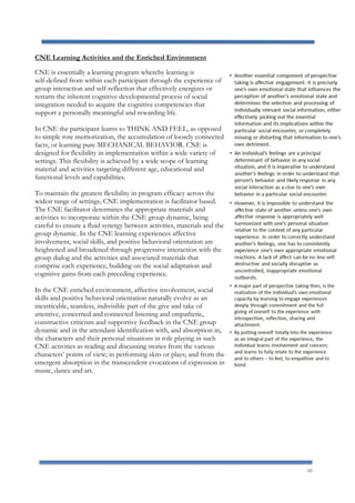 10
CNE Learning Activities and the Enriched Environment
CNE is essentially a learning program whereby learning is
self-defined from within each participant through the experience of
group interaction and self-reflection that effectively energizes or
restarts the inherent cognitive developmental process of social
integration needed to acquire the cognitive competencies that
support a personally meaningful and rewarding life.
In CNE the participant learns to THINK AND FEEL, as opposed
to simple rote memorization, the accumulation of loosely connected
facts, or learning pure MECHANICAL BEHAVIOR. CNE is
designed for flexibility in implementation within a wide variety of
settings. This flexibility is achieved by a wide scope of learning
material and activities targeting different age, educational and
functional levels and capabilities.
To maintain the greatest flexibility in program efficacy across the
widest range of settings, CNE implementation is facilitator based.
The CNE facilitator determines the appropriate materials and
activities to incorporate within the CNE group dynamic, being
careful to ensure a fluid synergy between activities, materials and the
group dynamic. In the CNE learning experiences affective
involvement, social skills, and positive behavioral orientation are
heightened and broadened through progressive interaction with the
group dialog and the activities and associated materials that
comprise each experience, building on the social adaptation and
cognitive gains from each preceding experience.
In the CNE enriched environment, affective involvement, social
skills and positive behavioral orientation naturally evolve as an
inextricable, seamless, indivisible part of the give and take of
attentive, concerned and connected listening and empathetic,
constructive criticism and supportive feedback in the CNE group
dynamic and in the attendant identification with, and absorption in,
the characters and their personal situations in role playing in such
CNE activities as reading and discussing stories from the various
characters’ points of view; in performing skits or plays; and from the
emergent absorption in the transcendent evocations of expression in
music, dance and art.
 