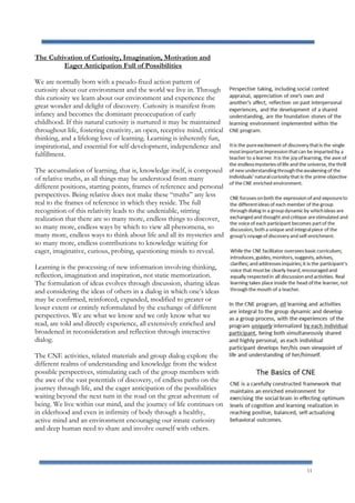 11
The Cultivation of Curiosity, Imagination, Motivation and
Eager Anticipation Full of Possibilities
We are normally born with a pseudo-fixed action pattern of
curiosity about our environment and the world we live in. Through
this curiosity we learn about our environment and experience the
great wonder and delight of discovery. Curiosity is manifest from
infancy and becomes the dominant preoccupation of early
childhood. If this natural curiosity is nurtured it may be maintained
throughout life, fostering creativity, an open, receptive mind, critical
thinking, and a lifelong love of learning. Learning is inherently fun,
inspirational, and essential for self-development, independence and
fulfillment.
The accumulation of learning, that is, knowledge itself, is composed
of relative truths, as all things may be understood from many
different positions, starting points, frames of reference and personal
perspectives. Being relative does not make these “truths” any less
real to the frames of reference in which they reside. The full
recognition of this relativity leads to the undeniable, stirring
realization that there are so many more, endless things to discover,
so many more, endless ways by which to view all phenomena, so
many more, endless ways to think about life and all its mysteries and
so many more, endless contributions to knowledge waiting for
eager, imaginative, curious, probing, questioning minds to reveal.
Learning is the processing of new information involving thinking,
reflection, imagination and inspiration, not static memorization.
The formulation of ideas evolves through discussion, sharing ideas
and considering the ideas of others in a dialog in which one’s ideas
may be confirmed, reinforced, expanded, modified to greater or
lesser extent or entirely reformulated by the exchange of different
perspectives. We are what we know and we only know what we
read, are told and directly experience, all extensively enriched and
broadened in reconsideration and reflection through interactive
dialog.
The CNE activities, related materials and group dialog explore the
different realms of understanding and knowledge from the widest
possible perspectives, stimulating each of the group members with
the awe of the vast potentials of discovery, of endless paths on the
journey through life, and the eager anticipation of the possibilities
waiting beyond the next turn in the road on the great adventure of
being. We live within our mind, and the journey of life continues on
in elderhood and even in infirmity of body through a healthy,
active mind and an environment encouraging our innate curiosity
and deep human need to share and involve ourself with others.
 