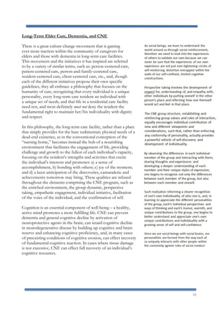 12
Long-Term Elder Care, Dementia, and CNE
There is a great culture change movement that is gaining
ever more traction within the community of caregivers for
elders and those with dementia in long-term care facilities.
This movement and the initiatives it has inspired are referred
to by a variety of similar terms, such as: person-centered care,
patient-centered care, person-and-family-centered care,
resident-centered care, client-centered care, etc., and, though
each of the different initiatives propose their own specific
guidelines, they all embrace a philosophy that focuses on the
humanity of care, recognizing that every individual is a unique
personality, every long-term care resident an individual with
a unique set of needs, and that life in a residential care facility
need not, and most definitely must not deny the resident the
fundamental right to maintain her/his individuality with dignity
and respect.
In this philosophy, the long-term care facility, rather than a place
that simply provides for the bare rudimentary physical needs of a
dead-end existence, as in the conventional conception of the
“nursing home,” becomes instead the hub of a nourishing
environment that facilitates the engagement of life, providing
challenge and growth to the fullest of each individual’s capacity,
focusing on the resident’s strengths and activities that excite
the individual’s interests and promotes: a) a sense of
accomplishment, b) bonding with others; c) joy of the moment;
and d) a keen anticipation of the discoveries, camaraderie and
achievements tomorrow may bring. These qualities are infused
throughout the elements comprising the CNE program, such as
the enriched environment, the group dynamic, perspective
taking, empathetic engagement, individual initiative, facilitation
of the voice of the individual, and the confirmation of self.
Cognition is an essential component of well-being – a healthy,
active mind promotes a more fulfilling life. CNE can prevent
dementia and general cognitive decline by activation of
neuroprotective agents in the brain, can retard cognitive decline
in neurodegenerative disease by building up cognitive and brain
reserve and enhancing cognitive proficiency, and, in many cases
of preexisting conditions of cognitive erosion, can effect recovery
of fundamental cognitive reaction. In cases where tissue damage
is not excessive, CNE can effect full recovery of an individual’s
cognitive resources.
 