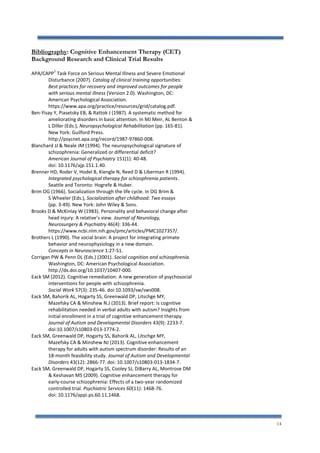 14
Bibliography: Cognitive Enhancement Therapy (CET)
Background Research and Clinical Trial Results
APA/CAPP
1
Task Force on Serious Mental Illness and Severe Emotional
Disturbance (2007). Catalog of clinical training opportunities:
Best practices for recovery and improved outcomes for people
with serious mental illness (Version 2.0). Washington, DC:
American Psychological Association.
https://www.apa.org/practice/resources/grid/catalog.pdf.
Ben-Yisay Y, Piasetsky EB, & Rattok J (1987). A systematic method for
ameliorating disorders in basic attention. In MJ Meir, AL Benton &
L Diller (Eds.), Neuropsychological Rehabilitation (pp. 165-81).
New York: Guilford Press.
http://psycnet.apa.org/record/1987-97860-008.
Blanchard JJ & Neale JM (1994). The neuropsychological signature of
schizophrenia: Generalized or differential deficit?
American Journal of Psychiatry 151(1): 40-48.
doi: 10.1176/ajp.151.1.40.
Brenner HD, Roder V, Hodel B, Kiengle N, Reed D & Liberman R (1994).
Integrated psychological therapy for schizophrenia patients.
Seattle and Toronto: Hogrefe & Huber.
Brim OG (1966). Socialization through the life cycle. In OG Brim &
S Wheeler (Eds.), Socialization after childhood: Two essays
(pp. 3-49). New York: John Wiley & Sons.
Brooks D & McKinlay W (1983). Personality and behavioral change after
head injury: A relative’s view. Journal of Neurology,
Neurosurgery & Psychiatry 46(4): 336-44.
https://www.ncbi.nlm.nih.gov/pmc/articles/PMC1027357/.
Brothers L (1990). The social brain: A project for integrating primate
behavior and neurophysiology in a new domain.
Concepts in Neuroscience 1:27-51.
Corrigan PW & Penn DL (Eds.) (2001). Social cognition and schizophrenia.
Washington, DC: American Psychological Association.
http://dx.doi.org/10.1037/10407-000.
Eack SM (2012). Cognitive remediation: A new generation of psychosocial
interventions for people with schizophrenia.
Social Work 57(3): 235-46. doi:10.1093/sw/sws008.
Eack SM, Bahorik AL, Hogarty SS, Greenwald DP, Litschge MY,
Mazefsky CA & Minshew N.J (2013). Brief report: Is cognitive
rehabilitation needed in verbal adults with autism? Insights from
initial enrollment in a trial of cognitive enhancement therapy.
Journal of Autism and Developmental Disorders 43(9): 2233-7.
doi:10.1007/s10803-013-1774-2.
Eack SM, Greenwald DP, Hogarty SS, Bahorik AL, Litschge MY,
Mazefsky CA & Minshew NJ (2013). Cognitive enhancement
therapy for adults with autism spectrum disorder: Results of an
18-month feasibility study. Journal of Autism and Developmental
Disorders 43(12): 2866-77. doi: 10.1007/s10803-013-1834-7.
Eack SM, Greenwald DP, Hogarty SS, Cooley SJ, DiBarry AL, Montrose DM
& Keshavan MS (2009). Cognitive enhancement therapy for
early-course schizophrenia: Effects of a two-year randomized
controlled trial. Psychiatric Services 60(11): 1468-76.
doi: 10.1176/appi.ps.60.11.1468.
 