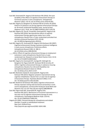 15
Eack SM, Greenwald DP, Hogarty SS & Keshavan MS (2010). One-year
durability of the effects of cognitive enhancement therapy on
functional outcome in early schizophrenia. Schizophrenia
Research 120(1): 210-16. doi:10.1016/j.schres.2010.03.042.
Eack SM, Hogarty SS, Bangalore SS, Keshavan MS & Cornelius JR (2016).
Patterns of substance use during cognitive enhancement therapy:
An 18-month randomized feasibility study. Journal of Dual
Diagnosis 12(1): 74-82. doi:10.1080/15504263.2016.1145778.
Eack SM, Hogarty GE, Cho RY, Prasad KN, Greenwald DP, Hogarty SS &
Keshavan MS (2010). Neuroprotective effects of cognitive
enhancement therapy against gray matter loss in early
schizophrenia: Results from a 2-year randomized controlled trial.
Archives of General Psychiatry 67(7): 674-82.
doi: 10.1001/archgenpsychiatry.2010.63.
Eack SM, Hogarty GE, Greenwald DP, Hogarty SS & Keshavan MS (2007).
Cognitive enhancement therapy improves emotional intelligence
in early course schizophrenia: Preliminary effects.
Schizophrenia Research 89(1-3): 308-11.
doi:10.1016/j.schres.2006.08.018.
____ (2011). Effects of cognitive enhancement therapy on employment
outcomes in early schizophrenia: Results from a 2-year
randomized trial. Research on Social Work Practice 21(1): 32-42.
doi: 10.1177/1049731509355812.
Eack SM, Hogarty SS, Greenwald DP, Litschge MY, McKnight SA,
Bangalore SS, Pogue-Geile MF, Keshavan MS & Cornelius JR
(2015). Cognitive enhancement therapy in substance misusing
schizophrenia: Results of an 18-month feasibility trial.
Schizophrenia Research 161(2-3): 478-83.
doi: 10.1016/j.schres.2014.11.017.
Eack SM, Mesholam-Gately RI, Greenwald DP, Hogarty SS &
Keshavan MS (2013). Negative symptom improvement during
cognitive rehabilitation: Results from a 2-year trial of cognitive
enhancement therapy. Psychiatry Research 209(1): 21-6.
doi: 10.1016/j.psychres.2013.03.020.
Eack SM, Newhill CE & Keshavan MS (2016). Cognitive enhancement
therapy improves resting-state functional connectivity in early
course schizophrenia. Journal of the Society for Social Work and
Research 7(2): 211-30. http://dx.doi.org/10.1086/686538.
Eack SM, Pogue-Geile MF, Greenwald DP, Hogarty SS &
Keshavan MS (2011). Mechanisms of functional improvement in a
two-year trial of cognitive enhancement therapy for early
schizophrenia. Psychological Medicine 41(6): 1253-61.
doi: 10.1017/S0033291710001765.
Hogarty GE (2002). Personal therapy for schizophrenia and related
disorders: A guide to individualized treatment.
New York: Guilford Press.
http://psycnet.apa.org/record/2002-18241-000.
 