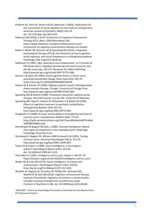 17
Pinkham AE, Penn DL, Perkins DO & Lieberman J (2003). Implications for
the neural basis of social cognition for the study of schizophrenia.
American Journal of Psychiatry 160(5): 815-24.
doi: 10.1176/appi.ajp.160.5.815.
Robinson SM (2018). A brief introduction to Cognitive Enhancement
Therapy (CET). (Rev). CASN NeuroNotes 105.
https://www.slideshare.net/SpencerRobinson2/a-brief-
introduction-to-cognitive-enhancement-therapy-cet-revised.
Roder V, Müller DR, Brenner HD & Spaulding WD (2010). Integrated
psychological therapy (IPT) for the treatment of neurocognition,
social cognition, and social competency in schizophrenia patients.
Cambridge, MA: Hogrefe Publishing.
Salthouse TA (1987). Age, experience and compensation. In C Schooler &
KW Schaie (Eds.), Cognitive functioning and social structure over
the life course (pp. 142-57). Norwood, NJ: Ablex Publishing.
http://psycnet.apa.org/record/1987-97721-008.
Santoro J & Spiers M (1994). Social cognitive factors in brain-injury-
associated personality change. Brain Injury 8(3): 265-76.
https://doi.org/10.3109/02699059409150978.
Selman RL & Schultz LH (1990). Making a friend in youth: Developmental
theory and pair therapy. Chicago: University of Chicago Press.
http://psycnet.apa.org/record/1990-97922-000.
Spaulding WD & Reed D (1989). Procedural manual for cognitive group
therapy: UN-L/LRC version. Lincoln, NE: University of Nebraska.
Spaulding WD, Reed D, Sullivan M, Richardson C & Weiler M (1999).
Effects of cognitive treatment in psychiatric rehabilitation.
Schizophrenia Bulletin 25(4): 657-76.
http://psycnet.apa.org/buy/2005-09772-003.
Stanghellini G (2000). At issue: Vulnerability to schizophrenia and lack of
common sense. Schizophrenia Bulletin 26(4): 775-87.
https://pdfs.semanticscholar.org/19e7/5eca394c6ad16df7fca0bd
34ff5882540b32.pdf.
Sternberg RJ & Wagner RK (Eds.). (1986). Practical intelligence: Nature
and origins of competence in the everyday world. Cambridge:
Cambridge University Press.
Sternberg RJ, Wagner RK, Williams WM & Hovarth JA (1995). Testing
common sense. American Psychologist 50(11): 912-26.
http://psycnet.apa.org/buy/1996-13349-001.
Taylor EH & Cadet JL (1989). Social intelligence, a neurological
system? Psychological Reports 64(2): 423-44.
doi: 10.2466/pr0.1989.64.2.423.
Thorndike EL (1920). Intelligence and its uses. Harper’s 140:227-35.
https://harpers.org/archive/1920/01/intelligence-and-its-uses/.
Walker RE & Foley JM (1973). Social intelligence: Its history and
measurement. Psychological Reports 33(3): 839-64.
http://dx.doi.org/10.2466/pr0.1973.33.3.839.
Wojtalik JA, Hogarty SS, Cornelius JR, Phillips ML, Keshavan MS,
Newhill CE & Eack SM (2016). Cognitive enhancement therapy
improves frontolimbic regulation of emotion in alcohol and/or
cannabis misusing schizophrenia: A preliminary study.
Frontiers in Psychiatry 6:186. doi: 10.3389/fpsyt.2015.00186.
1
APA/CAPP = American Psychological Association Committee for the Advancement
of Professional Practice
 