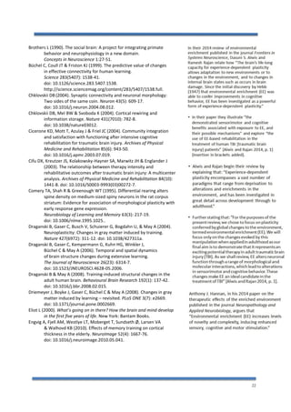 22
Brothers L (1990). The social brain: A project for integrating primate
behavior and neurophysiology in a new domain.
Concepts in Neuroscience 1:27-51.
Büchel C, Coull JT & Friston KJ (1999). The predictive value of changes
in effective connectivity for human learning.
Science 283(5407): 1538-41.
doi: 10.1126/science.283.5407.1538.
http://science.sciencemag.org/content/283/5407/1538.full.
Chklovskii DB (2004). Synaptic connectivity and neuronal morphology:
Two sides of the same coin. Neuron 43(5): 609-17.
doi: 10.1016/j.neuron.2004.08.012.
Chklovskii DB, Mel BW & Svoboda K (2004). Cortical rewiring and
information storage. Nature 431(7010): 782-8.
doi: 10.1038/nature03012.
Cicerone KD, Mott T, Azulay J & Friel JC (2004). Community integration
and satisfaction with functioning after intensive cognitive
rehabilitation for traumatic brain injury. Archives of Physical
Medicine and Rehabilitation 85(6): 943-50.
doi: 10.1016/j.apmr.2003.07.019.
Cifu DX, Kreutzer JS, Kolakowsky-Hayner SA, Marwitz JH & Englander J
(2003). The relationship between therapy intensity and
rehabilitative outcomes after traumatic brain injury: A multicenter
analysis. Archives of Physical Medicine and Rehabilitation 84(10):
1441-8. doi: 10.1016/S0003-9993(03)00272-7.
Comery TA, Shah R & Greenough WT (1995). Differential rearing alters
spine density on medium-sized spiny neurons in the rat corpus
striatum: Evidence for association of morphological plasticity with
early response gene expression.
Neurobiology of Learning and Memory 63(3): 217-19.
doi: 10.1006/nlme.1995.1025..
Draganski B, Gaser C, Busch V, Schuierer G, Bogdahn U, & May A (2004).
Neuroplasticity: Changes in gray matter induced by training.
Nature 427(6972): 311-12. doi: 10.1038/427311a.
Draganski B, Gaser C, Kempermann G, Kuhn HG, Winkler J,
Büchel C & May A (2006). Temporal and spatial dynamics
of brain structure changes during extensive learning.
The Journal of Neuroscience 26(23): 6314-7.
doi: 10.1523/JNEUROSCI.4628-05.2006.
Draganski B & May A (2008). Training-induced structural changes in the
adult human brain. Behavioural Brain Research 192(1): 137-42.
doi: 10.1016/j.bbr.2008.02.015.
Driemeyer J, Boyke J, Gaser C, Büchel C & May A (2008). Changes in gray
matter induced by learning – revisited. PLoS ONE 3(7): e2669.
doi: 10.1371/journal.pone.0002669.
Eliot L (2000). What’s going on in there? How the brain and mind develop
in the first five years of life. New York: Bantam Books.
Engvig A, Fjell AM, Westlye LT, Moberget T, Sundseth Ø, Larsen VA
& Walhovd KB (2010). Effects of memory training on cortical
thickness in the elderly. NeuroImage 52(4): 1667-76.
doi: 10.1016/j.neuroimage.2010.05.041.
 