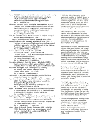 24
Hannan AJ (2014). Environmental enrichment and brain repair: Harnessing
the therapeutic effects of cognitive stimulation and physical
activity to enhance experience-dependent plasticity.
Neuropathology and Applied Neurobiology 40(1): 13-25.
doi: 10.1111/nan.12102.
Hayden ME, Plenger P, Bison K, Kowalske K, Masel B & Qualls D (2013).
Treatment effect versus pretreatment recovery in persons with
traumatic brain injury: A study regarding the effectiveness of
postacute rehabilitation. PM&R (Physical Medicine and
Rehabilitation) 5(4): 319-27; quiz 327.
doi: 10.1016/j.pmrj.2012.12.005.
Hebb, DO (1947). The effects of early experience on problem-solving at
maturity. American Psychologist 2:306-7.
____ (1949). The organization of behavior. New York: Wiley & Sons.
Henderson LA, Gustin SM, Macey PM, Wrigley PJ & Siddall PJ (2011).
Functional reorganization of the brain in humans following spinal
cord injury: Evidence for underlying changes in cortical anatomy.
The Journal of Neuroscience 31(7): 2630-7.
doi: 10.1523/JNEUROSCI.2717-10.2011.
Herdener M, Esposito F, di Salle F, Boller C, Hilti CC,
Habermeyer B, Scheffler K, Wetzel S, Seifritz E &
Cattapan-Ludewig K (2010). Musical training induces functional
plasticity in human hippocampus.
The Journal of Neuroscience 30(4): 1377-84.
doi: 10.1523/JNEUROSCI.4513-09.2010.
Holtmaat A, Wilbrecht L, Knott GW, Welker E & Svoboda K (2006).
Experience-dependent and cell-type-specific spine growth in the
neocortex. Nature 441(7096): 979-83. doi: 10.1038/nature04783.
Howland JG & Wang YT (2008). Synaptic plasticity in learning
and memory: Stress effects in the hippocampus.
Progress in Brain Research 169: 145-58.
doi: 10.1016/S0079-6123(07)00008-8.
Huttenlocher PR(1991). Dendritic and synaptic pathology in mental
retardation. Pediatric Neurology 7(2): 79-85.
Hyde KL, Lerch J, Norton A, Forgeard M, Winner E, Evans AC & Schlaug G
(2009). The effects of musical training on structural brain
development: A longitudinal study.
Annals of the New York Academy of Sciences 1169:182-6.
doi: 10.1111/j.1749-6632.2009.04852.x.
Hydén H & Lange PW (1983). Modification of membrane-bound proteins
of the hippocampus and entorhinal cortex by change in behavior
in rats. Journal of Neuroscience Research 9(1): 37-46.
doi: 10.1002/jnr.490090106.
Ilg R, Wohlschläger AM, Gaser C, Liebau Y, Dauner R, Wöller A, Zimmer C,
Zihl J & Mühlau M (2008). Gray matter increase induced by
practice correlates with task-specific activation: A combined
functional and morphometric magnetic resonance imaging study.
The Journal of Neuroscience 28(16): 4210-15.
doi: 10.1523/JNEUROSCI.5722-07.2008.
Jacobs B, Batal HA, Lynch B, Ojemann G, Ojemann LM & Scheibel AB
(1993). Quantitative dendritic and spine analyses of speech
cortices: A case study. Brain and Language 44(3): 239-53.
doi: 10.1006/brln.1993.1016.
 