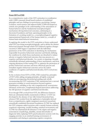 3
From CET to CNE
In a comprehensive study of the CET curriculum in coordination
with CASN’s intensely broad-based synthesis of established
principles and new findings in neuroscience, psychology, human
evolution, social sciences and adjacent fields, CASN developed an
entirely new paradigm in the understanding of the antecedents of
human behavior and the fundamental neurophysiological
mechanisms driving behavioral outcomes, culminating in a
theoretical foundation and basic operating principles in the
formation of a working model (i.e., a neurophysiological/cognitive
representational framework) of the human mind (i.e., a model of
human brain-mind-behavior interaction).
In applying this model to the CET curriculum to better understand
what CET was doing neurophysiologically, and to define the distinct
behavioral channels through which CET-induced cognitive changes
occurred, CASN began to experiment with the individual
parameters of the CET curriculum in identifying the mechanisms
responsible for positive behavioral outcomes and thereby defining
the conditions by which those mechanisms are disturbed to induce
adverse or negative behavioral outcomes that may present as a
cognitive and behavioral disorder. As a result, in acquiring a broadly
scientifically informed understanding of these mechanisms, and from
ongoing alterations in fine-tuning CET to optimize the promotion of
positive behavioral outcomes and more effectively prevent and
remediate negative behavioral outcomes across the widest
conditions of cognitive and behavioral disorder, CET evolved into
CNE.
In the evolution from CET to CNE, CNE retained key principles
of CET while adding emerging principles, all tightly conjoined
within an encompassing theoretical grounding; and, wholly
reconstructing the CET curriculum, CNE transitioned into a second-
generation modality in social-interaction-focused cognitive
rehabilitation, unfolding as the only comprehensively neuroscience-
informed, noninvasive, nonpharmacological intervention addressing
the full spectrum of cognitive and behavioral disorder.
Even though CNE evolved from CET, the differences between
them are substantial, briefly enumerated as follows: 1) CET was
developed in the absence of any fully formed theoretical base;
whereas CNE resulted from the application of principles derived
from a comprehensive, tightly integrated, intensively researched,
scientifically established theoretical foundation; 2) CNE has replaced
the CET computer-aided excercises with a natural, human-centered,
cognitively engrossing, socially bonding, enriched environment; and
3) CNE has eliminatated all references to the stigma and negative
connotations of pathology, disability, mental abnormality or
diagnostic label, replacing CET’s psychoeducation sessions with fun,
engaging activities in an enriched learning environment of
camaraderie and sharing in optimizing cognitive receptivity.
 
