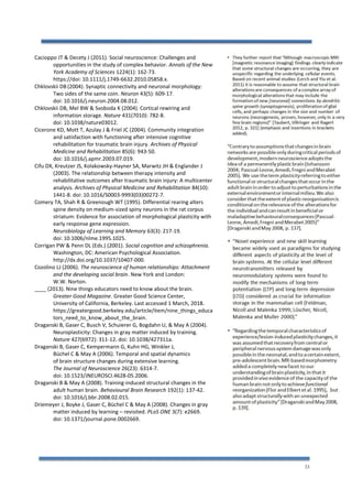 33
Cacioppo JT & Decety J (2011). Social neuroscience: Challenges and
opportunities in the study of complex behavior. Annals of the New
York Academy of Sciences 1224(1): 162-73.
https://doi: 10.1111/j.1749-6632.2010.05858.x.
Chklovskii DB (2004). Synaptic connectivity and neuronal morphology:
Two sides of the same coin. Neuron 43(5): 609-17.
doi: 10.1016/j.neuron.2004.08.012.
Chklovskii DB, Mel BW & Svoboda K (2004). Cortical rewiring and
information storage. Nature 431(7010): 782-8.
doi: 10.1038/nature03012.
Cicerone KD, Mott T, Azulay J & Friel JC (2004). Community integration
and satisfaction with functioning after intensive cognitive
rehabilitation for traumatic brain injury. Archives of Physical
Medicine and Rehabilitation 85(6): 943-50.
doi: 10.1016/j.apmr.2003.07.019.
Cifu DX, Kreutzer JS, Kolakowsky-Hayner SA, Marwitz JH & Englander J
(2003). The relationship between therapy intensity and
rehabilitative outcomes after traumatic brain injury: A multicenter
analysis. Archives of Physical Medicine and Rehabilitation 84(10):
1441-8. doi: 10.1016/S0003-9993(03)00272-7.
Comery TA, Shah R & Greenough WT (1995). Differential rearing alters
spine density on medium-sized spiny neurons in the rat corpus
striatum: Evidence for association of morphological plasticity with
early response gene expression.
Neurobiology of Learning and Memory 63(3): 217-19.
doi: 10.1006/nlme.1995.1025.
Corrigan PW & Penn DL (Eds.) (2001). Social cognition and schizophrenia.
Washington, DC: American Psychological Association.
http://dx.doi.org/10.1037/10407-000.
Cozolino LJ (2006). The neuroscience of human relationships: Attachment
and the developing social brain. New York and London:
W.W. Norton.
____ (2013). Nine things educators need to know about the brain.
Greater Good Magazine. Greater Good Science Center,
University of California, Berkeley. Last accessed 1 March, 2018.
https://greatergood.berkeley.edu/article/item/nine_things_educa
tors_need_to_know_about_the_brain.
Draganski B, Gaser C, Busch V, Schuierer G, Bogdahn U, & May A (2004).
Neuroplasticity: Changes in gray matter induced by training.
Nature 427(6972): 311-12. doi: 10.1038/427311a.
Draganski B, Gaser C, Kempermann G, Kuhn HG, Winkler J,
Büchel C & May A (2006). Temporal and spatial dynamics
of brain structure changes during extensive learning.
The Journal of Neuroscience 26(23): 6314-7.
doi: 10.1523/JNEUROSCI.4628-05.2006.
Draganski B & May A (2008). Training-induced structural changes in the
adult human brain. Behavioural Brain Research 192(1): 137-42.
doi: 10.1016/j.bbr.2008.02.015.
Driemeyer J, Boyke J, Gaser C, Büchel C & May A (2008). Changes in gray
matter induced by learning – revisited. PLoS ONE 3(7): e2669.
doi: 10.1371/journal.pone.0002669.
 