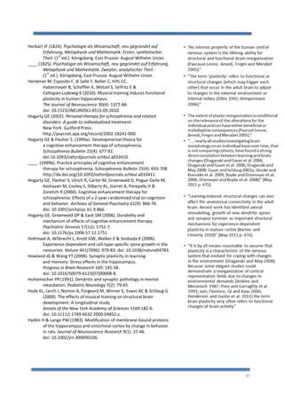 37
Herbart JF (1824). Psychologie als Wissenschaft, neu gegründet auf
Erfahrung, Metaphysik und Mathematik. Erster, synthetischer
Theil. (1
st
ed.). Königsberg, East Prussia: August Wilhelm Unzer.
____ (1825). Psychologie als Wissenschaft, neu gegründet auf Erfahrung,
Metaphysik und Mathematik. Zweyter, analytischer Theil.
(1
st
ed.). Königsberg, East Prussia: August Wilhelm Unzer.
Herdener M, Esposito F, di Salle F, Boller C, Hilti CC,
Habermeyer B, Scheffler K, Wetzel S, Seifritz E &
Cattapan-Ludewig K (2010). Musical training induces functional
plasticity in human hippocampus.
The Journal of Neuroscience 30(4): 1377-84.
doi: 10.1523/JNEUROSCI.4513-09.2010.
Hogarty GE (2002). Personal therapy for schizophrenia and related
disorders: A guide to individualized treatment.
New York: Guilford Press.
http://psycnet.apa.org/record/2002-18241-000.
Hogarty GE & Flesher S. (1999a). Developmental theory for
a cognitive enhancement therapy of schizophrenia.
Schizophrenia Bulletin 25(4): 677-92.
doi:10.1093/oxfordjournals.schbul.a033410.
____ (1999b). Practice principles of cognitive enhancement
therapy for schizophrenia. Schizophrenia Bulletin 25(4): 693-708.
http://dx.doi.org/10.1093/oxfordjournals.schbul.a033411.
Hogarty GE, Flesher S, Ulrich R, Carter M, Greenwald D, Pogue-Geile M,
Keshavan M, Cooley S, DiBarry AL, Garret A, Parepally H &
Zoretich R (2004). Cognitive enhancement therapy for
schizophrenia: Effects of a 2-year randomized trial on cognition
and behavior. Archives of General Psychiatry 61(9): 866-76.
doi: 10.1001/archpsyc.61.9.866.
Hogarty GE, Greenwald DP & Eack SM (2006). Durability and
mechanism of effects of cognitive enhancement therapy.
Psychiatric Services 57(12): 1751-7.
doi: 10.1176/ps.2006.57.12.1751.
Holtmaat A, Wilbrecht L, Knott GW, Welker E & Svoboda K (2006).
Experience-dependent and cell-type-specific spine growth in the
neocortex. Nature 441(7096): 979-83. doi: 10.1038/nature04783.
Howland JG & Wang YT (2008). Synaptic plasticity in learning
and memory: Stress effects in the hippocampus.
Progress in Brain Research 169: 145-58.
doi: 10.1016/S0079-6123(07)00008-8.
Huttenlocher PR(1991). Dendritic and synaptic pathology in mental
retardation. Pediatric Neurology 7(2): 79-85.
Hyde KL, Lerch J, Norton A, Forgeard M, Winner E, Evans AC & Schlaug G
(2009). The effects of musical training on structural brain
development: A longitudinal study.
Annals of the New York Academy of Sciences 1169:182-6.
doi: 10.1111/j.1749-6632.2009.04852.x.
Hydén H & Lange PW (1983). Modification of membrane-bound proteins
of the hippocampus and entorhinal cortex by change in behavior
in rats. Journal of Neuroscience Research 9(1): 37-46.
doi: 10.1002/jnr.490090106.
 