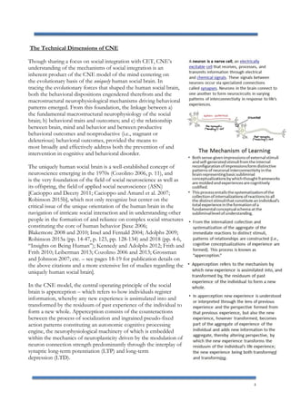 4
The Technical Dimensions of CNE
Though sharing a focus on social integration with CET, CNE’s
understanding of the mechanisms of social integration is an
inherent product of the CNE model of the mind centering on
the evolutionary basis of the uniquely human social brain. In
tracing the evolutionary forces that shaped the human social brain,
both the behavioral dispositions engendered therefrom and the
macrostructural neurophysiological mechanisms driving behavioral
patterns emerged. From this foundation, the linkage between a)
the fundamental macrostructural neurophysiology of the social
brain; b) behavioral traits and outcomes; and c) the relationship
between brain, mind and behavior and between productive
behavioral outcomes and nonproductive (i.e., stagnant or
deleterious) behavioral outcomes, provided the means to
most broadly and effectively address both the prevention of and
intervention in cognitive and behavioral disorder.
The uniquely human social brain is a well-established concept of
neuroscience emerging in the 1970s (Cozolino 2006, p. 11), and
is the very foundation of the field of social neuroscience as well as
its offspring, the field of applied social neuroscience (ASN)
[Cacioppo and Decety 2011; Cacioppo and Amarel et al. 2007;
Robinson 2015b], which not only recognize but center on the
critical issue of the unique orientation of the human brain in the
navigation of intricate social interaction and in understanding other
people in the formation of and reliance on complex social structures
constituting the core of human behavior [Saxe 2006;
Blakemore 2008 and 2010; Insel and Fernald 2004; Adolphs 2009;
Robinson 2015a (pp. 14-47, p. 123, pp. 128-134) and 2018 (pp. 4-6,
“Insights on Being Human”); Kennedy and Adolphs 2012; Frith and
Frith 2010; Leiberman 2013; Cozolino 2006 and 2013; Grossman
and Johnson 2007; etc. – see pages 18-19 for publication details on
the above citations and a more extensive list of studies regarding the
uniquely human social brain].
In the CNE model, the central operating principle of the social
brain is apperception – which refers to how individuals register
information, whereby any new experience is assimulated into and
transformed by the residuum of past experience of the individual to
form a new whole. Apperception consists of the counteractions
between the process of socialization and ingrained pseudo-fixed
action patterns constituting an autonomic cognitive processing
engine, the neurophysiological machinery of which is embedded
within the mechanics of neuroplasticity driven by the modulation of
neuron connection strength predominantly through the interplay of
synaptic long-term potentiation (LTP) and long-term
depression (LTD).
 