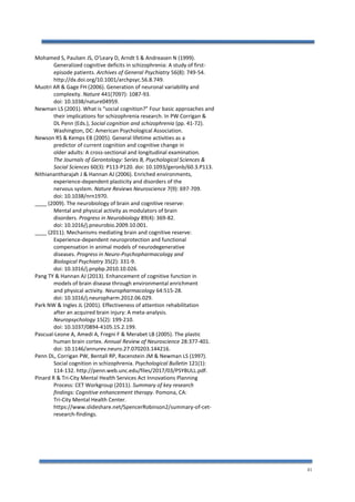 41
Mohamed S, Paulsen JS, O’Leary D, Arndt S & Andreasen N (1999).
Generalized cognitive deficits in schizophrenia: A study of first-
episode patients. Archives of General Psychiatry 56(8): 749-54.
http://dx.doi.org/10.1001/archpsyc.56.8.749.
Muotri AR & Gage FH (2006). Generation of neuronal variability and
complexity. Nature 441(7097): 1087-93.
doi: 10.1038/nature04959.
Newman LS (2001). What is “social cognition?” Four basic approaches and
their implications for schizophrenia research. In PW Corrigan &
DL Penn (Eds.), Social cognition and schizophrenia (pp. 41-72).
Washington, DC: American Psychological Association.
Newson RS & Kemps EB (2005). General lifetime activities as a
predictor of current cognition and cognitive change in
older adults: A cross-sectional and longitudinal examination.
The Journals of Gerontology: Series B, Psychological Sciences &
Social Sciences 60(3): P113-P120. doi: 10.1093/geronb/60.3.P113.
Nithianantharajah J & Hannan AJ (2006). Enriched environments,
experience-dependent plasticity and disorders of the
nervous system. Nature Reviews Neuroscience 7(9): 697-709.
doi: 10.1038/nrn1970.
____ (2009). The neurobiology of brain and cognitive reserve:
Mental and physical activity as modulators of brain
disorders. Progress in Neurobiology 89(4): 369-82.
doi: 10.1016/j.pneurobio.2009.10.001.
____ (2011). Mechanisms mediating brain and cognitive reserve:
Experience-dependent neuroprotection and functional
compensation in animal models of neurodegenerative
diseases. Progress in Neuro-Psychopharmacology and
Biological Psychiatry 35(2): 331-9.
doi: 10.1016/j.pnpbp.2010.10.026.
Pang TY & Hannan AJ (2013). Enhancement of cognitive function in
models of brain disease through environmental enrichment
and physical activity. Neuropharmacology 64:515-28.
doi: 10.1016/j.neuropharm.2012.06.029.
Park NW & Ingles JL (2001). Effectiveness of attention rehabilitation
after an acquired brain injury: A meta-analysis.
Neuropsychology 15(2): 199-210.
doi: 10.1037/0894-4105.15.2.199.
Pascual-Leone A, Amedi A, Fregni F & Merabet LB (2005). The plastic
human brain cortex. Annual Review of Neuroscience 28:377-401.
doi: 10.1146/annurev.neuro.27.070203.144216.
Penn DL, Corrigan PW, Bentall RP, Racenstein JM & Newman LS (1997).
Social cognition in schizophrenia. Psychological Bulletin 121(1):
114-132. http://penn.web.unc.edu/files/2017/03/PSYBULL.pdf.
Pinard R & Tri-City Mental Health Services Act Innovations Planning
Process: CET Workgroup (2011). Summary of key research
findings: Cognitive enhancement therapy. Pomona, CA:
Tri-City Mental Health Center.
https://www.slideshare.net/SpencerRobinson2/summary-of-cet-
research-findings.
 