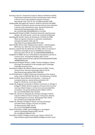 44
Sluming V, Barrick T, Howard M, Cezayirli E, Mayes A & Roberts N (2002).
Voxel-based morphometry reveals increased gray matter density
in Broca's area in male symphony orchestra musicians.
NeuroImage 17(3): 1613-22. doi: 10.1006/nimg.2002.1288.
Sohlberg MM, McLaughlin KA, Pavese A, Heidrich A & Posner MI (2000).
Evaluation of attention process training and brain injury education
in persons with acquired brain injury. Journal of Clinical and
Experimental Neuropsychology 22(5): 656-76.
doi: 10.1076/1380-3395(200010)22:5;1-9;FT656.
Spaulding WD & Reed D (1989). Procedural manual for cognitive group
therapy: UN-L/LRC version. Lincoln, NE: University of Nebraska.
Spaulding WD, Reed D, Sullivan M, Richardson C & Weiler M (1999).
Effects of cognitive treatment in psychiatric rehabilitation.
Schizophrenia Bulletin 25(4): 657-76.
http://psycnet.apa.org/buy/2005-09772-003.
Spitz R (1983). René A. Spitz: Dialogues from infancy —Selected papers.
(RN Emde, Ed.). New York: International Universities Press.
Spivack G, Spettell CM, Ellis DW & Ross SE (1992). Effects of intensity of
treatment and length of stay on rehabilitation outcomes.
Brain Injury 6(5): 419-34. doi: 10.3109/02699059209008138.
Stanghellini G (2000). At issue: Vulnerability to schizophrenia and lack of
common sense. Schizophrenia Bulletin 26(4): 775-87.
https://pdfs.semanticscholar.org/19e7/5eca394c6ad16df7fca0bd
34ff5882540b32.pdf.
Sternberg RJ & Wagner RK (Eds.). (1986). Practical intelligence: Nature
and origins of competence in the everyday world. Cambridge:
Cambridge University Press.
Sternberg RJ, Wagner RK, Williams WM & Hovarth JA (1995). Testing
common sense. American Psychologist 50(11): 912-26.
http://psycnet.apa.org/buy/1996-13349-001.
Sur M & Rubenstein JL (2005). Patterning and plasticity of the cerebral
cortex. Science 310(5749): 805-10. doi: 10.1126/science.1112070.
Sweatt JD (2016). Neural plasticity and behavior – sixty years of
conceptual advances. Journal of Neurochemistry 139
(Suppl 2): 179-99. doi: 10.1111/jnc.13580.
Taubert M, Draganski B, Anwander A, Müller K, Horstmann A, Villringer A
& Ragert P (2010). Dynamic properties of human brain structure:
Learning-related changes in cortical areas and associated fiber
connections. The Journal of Neuroscience 30(35): 11670-7.
doi: 10.1523/JNEUROSCI.2567-10.2010.
Taubert M, Lohmann G, Margulies DS, Villringer A & Ragert P (2011).
Long-term effects of motor training on resting-state networks
and underlying brain structure. NeuroImage 57(4): 1492-8.
doi: 10.1016/j.neuroimage.2011.05.078.
Taubert M, Villringer A & Ragert P (2012). Learning-related gray
and white matter changes in humans: An update.
The Neuroscientist 18(4): 320-25.
doi: 10.1177/1073858411419048.
Taylor EH & Cadet JL (1989). Social intelligence, a neurological
system? Psychological Reports 64(2): 423-44.
doi: 10.2466/pr0.1989.64.2.423.
Thorndike EL (1920). Intelligence and its uses. Harper’s 140:227-35.
https://harpers.org/archive/1920/01/intelligence-and-its-uses/.
 