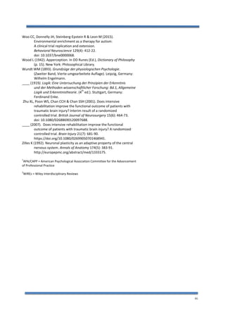 46
Woo CC, Donnelly JH, Steinberg-Epstein R & Leon M (2015).
Environmental enrichment as a therapy for autism:
A clinical trial replication and extension.
Behavioral Neuroscience 129(4): 412-22.
doi: 10.1037/bne0000068.
Wood L (1942). Apperception. In DD Runes (Ed.), Dictionary of Philosophy
(p. 15). New York: Philosophical Library.
Wundt WM (1893). Grundzüge der physiologischen Psychologie.
(Zweiter Band, Vierte umgearbeitete Auflage). Leipzig, Germany:
Wilhelm Engelmann.
____ (1919). Logik: Eine Untersuchung der Prinzipien der Erkenntnis
und der Methoden wissenschaftlicher Forschung: Bd.1, Allgemeine
Logik und Erkenntnistheorie. (4
th
ed.). Stuttgart, Germany:
Ferdinand Enke.
Zhu XL, Poon WS, Chan CCH & Chan SSH (2001). Does intensive
rehabilitation improve the functional outcome of patients with
traumatic brain injury? Interim result of a randomized
controlled trial. British Journal of Neurosurgery 15(6): 464-73.
doi: 10.1080/02688690120097688.
____ (2007). Does intensive rehabilitation improve the functional
outcome of patients with traumatic brain injury? A randomized
controlled trial. Brain Injury 21(7): 681-90.
https://doi.org/10.1080/02699050701468941.
Zilles K (1992). Neuronal plasticity as an adaptive property of the central
nervous system. Annals of Anatomy 174(5): 383-91.
http://europepmc.org/abstract/med/1333175.
1
APA/CAPP = American Psychological Association Committee for the Advancement
of Professional Practice
2
WIREs = Wiley Interdisciplinary Reviews
 