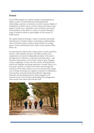 47
Postlude
In the CNE program we explore together conceptualizations,
beliefs, modes of social interaction and interpersonal
relationships, reactions to situations, emotive contours, flights of
imagination, aesthetic visions, creative artistry and nuance, duty,
purpose, loyalty, love, spirituality, sense of destiny and myriad
other products of the mind in a variety of contexts through a
range of media by which we gain insights on the essence of
being human.
We explore behavior through a variety of activities and media,
learning how to interpret frames of meaning in understanding
others and discovering or rediscovering ourselves in outings,
games, stories and through music, drama, motion picture films,
dance, etc.
In answering the criticism that a large portion of such material is
creative, often fanciful, and does not reflect real life; such
components are however indisputably products of the mind –
the depository of all that we experience and think about – and
therefore representative of our hopes, dreams, fears, longings,
visions, imaginings, in short, the true essence of being human,
and in such dialogue and group experience, we learn what it is to
be human and how to connect with others and through that
connection with others, discover our very own personal, unique
core of being, reforming our cognitive constructs in redefining a
more positive, personal, harmonious lifestyle supporting
balanced, self-actualizing behavior, fluid, engaged social
interaction and a real, unequivocal bonding and reengagement
with oneself, with others and with life itself.
 