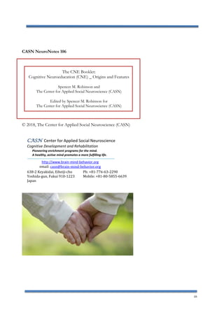 48
CASN NeuroNotes 106
The CNE Booklet:
Cognitive Neuroeducation (CNE) _ Origins and Features
Spencer M. Robinson and
The Center for Applied Social Neuroscience (CASN)
Edited by Spencer M. Robinson for
The Center for Applied Social Neuroscience (CASN)
© 2018, The Center for Applied Social Neuroscience (CASN)
Center for Applied Social NeuroscienceCASN
Cognitive Development and Rehabilitation
Pioneering enrichment programs for the mind.
A healthy, active mind promotes a more fulfilling life.
http://www.brain-mind-behavior.org
email: casn@brain-mind-behavior.org
638-2 Keyakidai, Eiheiji-cho Ph: +81-776-63-2290
Yoshida-gun, Fukui 910-1223 Mobile: +81-80-5855-6639
Japan
 