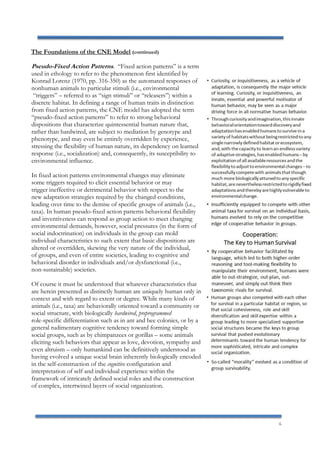6
The Foundations of the CNE Model (continued)
Pseudo-Fixed Action Patterns. “Fixed action patterns” is a term
used in ethology to refer to the phenomenon first identified by
Konrad Lorenz (1970, pp. 316-350) as the automated responses of
nonhuman animals to particular stimuli (i.e., environmental
“triggers” – referred to as “sign stimuli” or “releasers”) within a
discrete habitat. In defining a range of human traits in distinction
from fixed action patterns, the CNE model has adopted the term
“pseudo-fixed action patterns” to refer to strong behavioral
dispositions that characterize quintessential human nature that,
rather than hardwired, are subject to mediation by genotype and
phenotype, and may even be entirely overridden by experience,
stressing the flexibility of human nature, its dependency on learned
response (i.e., socialization) and, consequently, its susceptibility to
environmental influence.
In fixed action patterns environmental changes may eliminate
some triggers required to elicit essential behavior or may
trigger ineffective or detrimental behavior with respect to the
new adaptation strategies required by the changed conditions,
leading over time to the demise of specific groups of animals (i.e.,
taxa). In human pseudo-fixed action patterns behavioral flexibility
and inventiveness can respond as group action to meet changing
environmental demands, however, social pressures (in the form of
social indoctrination) on individuals in the group can mold
individual characteristics to such extent that basic dispositions are
altered or overridden, skewing the very nature of the individual,
of groups, and even of entire societies, leading to cognitive and
behavioral disorder in individuals and/or dysfunctional (i.e.,
non-sustainable) societies.
Of course it must be understood that whatever characteristics that
are herein presented as distinctly human are uniquely human only in
context and with regard to extent or degree. While many kinds of
animals (i.e., taxa) are behaviorally oriented toward a community or
social structure, with biologically hardwired, preprogrammed
role-specific differentiation such as in ant and bee colonies, or by a
general rudimentary cognitive tendency toward forming simple
social groups, such as by chimpanzees or gorillas – some animals
eliciting such behaviors that appear as love, devotion, sympathy and
even altruism – only humankind can be definitively understood as
having evolved a unique social brain inherently biologically encoded
in the self-construction of the cognitive configuration and
interpretation of self and individual experience within the
framework of intricately defined social roles and the construction
of complex, intertwined layers of social organization.
 