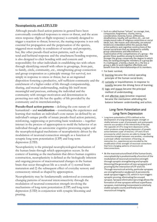 7
Neuroplasticity and LTP/LTD
Although pseudo-fixed action patterns in general have been
conventually considered responses to stress or threat, and the acute
stress response (fight-or-flight response) is certainly designed to
trigger a reaction to threat; however, the mating response is not only
essential for propagation and the perpetuation of the species,
triggered most readily in conditions of security and prosperity,
but, like other pseudo-fixed action patterns, such as the
tend-and-befriend response and the attachment/bonding response,
is also designed to elicit bonding with and concern and
responsibility for other individuals in establishing ties with others
through identifying oneself with others in groupings, from pair,
to family, circle, community, etc., strenghtening group connection
and group cooperation as a principle strategy for survival, not
simply in response to stress or threat, but as an ingrained
disposition fostering a productive, self-sufficient community and the
enrichment of a higher-order of life through companionship,
sharing, and mutual understanding, making life itself more
meaningful and precious, embuing the individual and the
community with stronger motivation and determination in
protecting not only life but the quality of life provided by the
community and its interrelationships.
Pseudo-fixed action patterns – defining the core nature of
humankind – and socialization – constituting the experiences and
learning that mediate an individual’s core nature (as defined by an
individual’s unique profile of innate pseudo-fixed action patterns),
reinforcing, suppressing or perverting basic tendencies – together
interact in the process of apperception to mold the behavior of an
individual through an autonomic cognitive processing engine and
the neurophysiological mechnisms of neuroplasticity driven by the
modulation of neuronal connection strength as a function of
synaptic long-term potentiation (LTP) and long-term
depression (LTD).
Neuroplasticity is the principal neurophysiological mechanism of
the human brain through which apperception occurs. In the
context of learning as the mechanism that drives human cognitive
construction, neuroplasticity is defined as the biologically inherent
and ongoing process of macrostructural changes in the human
brain that occur throughout life as a result of 1) normal brain
maturation and 2) the subsequent effect of everyday sensory and
extrasensory stimuli as shaped by apperception.
Neuroplasticity may be fundamentally understood as constantly
changing patterns of neuronal interconnectivity through the
modulation of neuronal connection strength involving the
mechanisms of long-term potentiation (LTP) and long-term
depression (LTD) in conjunction with synaptic blooming and
pruning.
 