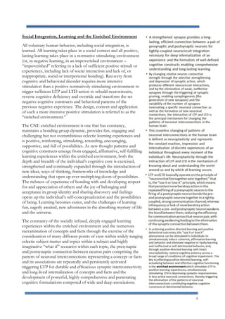 8
Social Integration, Learning and the Enriched Environment
All voluntary human behavior, including social integration, is
learned. All learning takes place in a social context and all positive,
lasting learning takes place in a normative stimulating environment
(or, in negative learning, in an impoverished environment –
“impoverished” referring to a lack of sufficient positive stimuli or
experiences, including lack of social interaction and lack of, or
inappropriate, social or interpersonal bonding). Recovery from
cognitive and behavioral disorder requires more intensive
stimulation than a positive normatively stimulating environment to
trigger sufficient LTP and LTD action to rebuild neurocircuits,
reverse cognitive deficiency and override and transform the set
negative cognitive constructs and behavioral patterns of the
previous negative experience. The design, content and application
of such a more intensive positive stimulation is referred to as the
“enriched environment.”
The CNE enriched environment is one that has constancy,
maintains a bonding group dynamic, provides fun, engaging and
challenging but not overambitious eclectic learning experiences and
is positive, reinforcing, stimulating, rewarding, encouraging,
supportive, and full of possibilities. As new thought patterns and
cognitive constructs emerge from engaged, affirmative, self-fulfilling
learning experiences within the enriched environment, both the
depth and breadth of the individual’s cognitive core is exercised,
strengthened and continually expanded through the introduction of
new ideas, ways of thinking, frameworks of knowledge and
understanding that open up ever-multiplying doors of possibilities.
The richness of experience of bonding with and developing respect
for and appreciation of others and the joy of belonging and
acceptance in group identity and sharing discovery and feelings
opens up the individual’s self-conceptualization and the possibilities
of being. Learning becomes easier, and the challenges of learning
fun, eagerly awaited, new adventures in the absorbing mystery of life
and the universe.
The constancy of the socially infused, deeply engaged learning
experiences within the enriched environment and the numerous
reexamination of concepts and facts through the exercise of the
consideration of many different points of view within widely ranging
eclectic subject matter and topics within a subject and highly
imaginative “what if” scenarios within each topic, the presynaptic
and postsynaptic connection between neuron pairs comprising the
pattern of neuronal interconnections representing a concept or facts
and its associations are repeatedly and persistently activated
triggering LTP for durable and efficacious synaptic interconnectivity
and long-lived internalization of concepts and facts and the
development of powerful, highly comprehensive and penetrating
cognitive formulations composed of wide and deep associations.
 