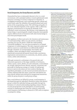 9
Social Integration, the Group Dynamic and CNE
Humankind has been evolutionarily directed to live in a social
environment, with a principal tendency toward sophisticated social
structures consisting of societies composed of a hierarchy of
overlapping nested groups, each constituting specific cultural and
social norms under the umbrella of the general cultural and social
norms of the encapsulating society. The well-being and quality of
life of the individual depends on the cognitive skills to effectively
negotiate social interaction in meeting the demands of the
individual’s social environment. Beyond pure social adaptation, the
human being is a psychologically complex being that neurotypically
requires different levels of interaction with other human beings to
meet basic psychological needs.
The regulation of affect is pivotal to the formation and maintenance
of social relationships. Affect not only informs and directs
reasoning, but may also block it. With this understanding,
“emotional intelligence” has now been recognized as an integral
component of social integration. The rules, expected conduct and
affective reaction in social relations are differentially defined
through a hierarchy of social groupings, from family, dyad,
workplace, ethnic and religious circles, and professional,
educational, recreational and special-interest clubs, associations,
organizations and institutions; to community, city, district, nation,
society, culture and civilization.
Although normatively conforming to the general rules and
behavioral expectations of the larger umbrellas of civilization,
culture, society, nation, district, city and community, social relations
are actually experienced more directly, intensely, consistently and
personally in small group settings, as outside of small groups
person-to-person encounters are more random, fleeting, and
superficial, particularly so in the massed automated anonymity of
modern urbanized daily life; hence, social rules and relations are
more directly defined and reinforced in interpersonal interactions
within the group dynamic in small group settings.
Since social relations are defined by groups, social integration is
developed through the individual’s interaction within each distinct
group to which the individual belongs, particularly through the
formation of a shared understanding regarding common themes.
It is the group dynamic in the participation of social/learning
activities in small groups that forms the vehicle by which both
social integration and learning is enhanced in CNE with its emphasis
on perspective taking.
 