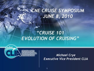 CNE CRUISE SYMPOSIUM
       JUNE 8, 2010


     “CRUISE 101
EVOLUTION OF CRUISING”


                Michael Crye
        Executive Vice President CLIA

         1
 